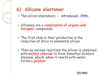 b) Silicone elastomer 
 The silicon elastomers -- introduced -1946, 
 Silicones are a combination of organic and 
inorganic compounds. 
 The first step in their production is the 
reduction of silica to elemental silicon. 
 Then by various reactions the silicon is combined 
with methyl chloride to form Dimethyl dichloro 
siloxane, which, when it reacts with water, 
forms a polymer 
BEUMER 
 
