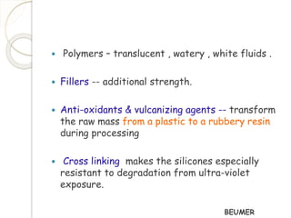  Polymers – translucent , watery , white fluids . 
 Fillers -- additional strength. 
 Anti-oxidants & vulcanizing agents -- transform 
the raw mass from a plastic to a rubbery resin 
during processing 
 Cross linking makes the silicones especially 
resistant to degradation from ultra-violet 
exposure. 
BEUMER 
 