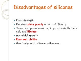 Disadvantages of silicones 
 Poor strength 
 Receive colors poorly or with difficulty 
 Some are opaque resulting in prosthesis that are 
cold and lifeless. 
 Microbial growth 
 Poor wet ability 
 Good only with silicone adhesives 
 
