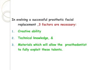 In evolving a successful prosthetic facial 
replacement ,3 factors are necessary: 
1. Creative ability 
2. Technical knowledge, & 
3. Materials which will allow the prosthodontist 
to fully exploit these talents. 
 
