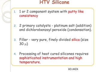 HTV Silicone 
1. 1 or 2 component system with putty like 
consistency 
2. 2 primary catalysts - platinum salt (addition) 
and dichlorobenzoyl peroxide (condensation). 
3. Filler - very pure, finely divided silica (size 
30 ) 
4. Processing of heat cured silicones requires 
sophisticated instrumentation and high 
temperature. 
BEUMER 
 