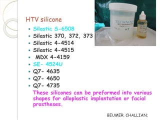 HTV silicone 
 Silastic S-6508 
 Silastic 370, 372, 373 
 Silastic 4-4514 
 Silastic 4-4515 
 MDX 4-4159 
 SE- 4524U 
 Q7- 4635 
 Q7- 4650 
 Q7- 4735 
These silicones can be preformed into various 
shapes for alloplastic implantation or facial 
prostheses. 
BEUMER. CHALLIAN; 
 