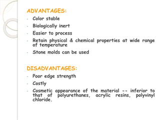 ADVANTAGES: 
- Color stable 
- Biologically inert 
- Easier to process 
- Retain physical & chemical properties at wide range 
of temperature 
- Stone molds can be used 
DISADVANTAGES: 
- Poor edge strength 
- Costly 
- Cosmetic appearance of the material -- inferior to 
that of polyurethanes, acrylic resins, polyvinyl 
chloride. 
 