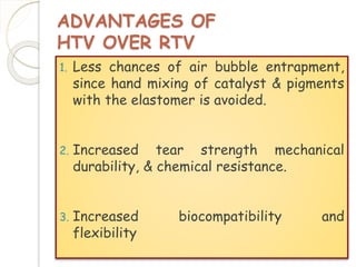 ADVANTAGES OF 
HTV OVER RTV 
1. Less chances of air bubble entrapment, 
since hand mixing of catalyst & pigments 
with the elastomer is avoided. 
2. Increased tear strength mechanical 
durability, & chemical resistance. 
3. Increased biocompatibility and 
flexibility 
 