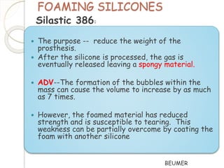 FOAMING SILICONES 
 The purpose -- reduce the weight of the 
prosthesis. 
 After the silicone is processed, the gas is 
eventually released leaving a spongy material. 
 ADV--The formation of the bubbles within the 
mass can cause the volume to increase by as much 
as 7 times. 
 However, the foamed material has reduced 
strength and is susceptible to tearing. This 
weakness can be partially overcome by coating the 
foam with another silicone 
BEUMER 
Silastic 386: 
 