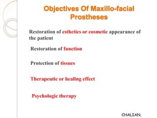 Objectives Of Maxillo-facial 
Prostheses 
Restoration of esthetics or cosmetic appearance of 
the patient 
Restoration of function 
Protection of tissues 
Therapeutic or healing effect 
Psychologic therapy 
CHALIAN, 
 