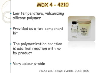 MDX 4 - 4210 
 Low temperature, vulcanizing 
silicone polymer 
 Provided as a two component 
kit 
 The polymerization reaction 
is addition reaction with no 
by product 
 Very colour stable 
JIADS VOL 1 ISSUE 2 APRIL- JUNE 2005; 
 