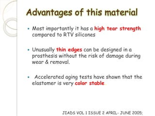 Advantages of this material 
 Most importantly it has a high tear strength 
compared to RTV silicones 
 Unusually thin edges can be designed in a 
prosthesis without the risk of damage during 
wear & removal. 
 Accelerated aging tests have shown that the 
elastomer is very color stable. 
JIADS VOL 1 ISSUE 2 APRIL- JUNE 2005; 
 