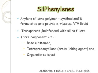 SilPhenylenes 
 Arylene silicone polymer - synthesized & 
formulated as a pourable, viscous, RTV liquid 
 Transparent ,Reinforced with silica fillers. 
 Three component kit – 
 Base elastomer, 
 Tetrapropoxysilane (cross linking agent) and 
 Organotin catalyst 
JIADS VOL 1 ISSUE 2 APRIL- JUNE 2005; 
 