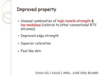 Improved property 
 Unusual combination of high-tensile strength & 
low modulous (relative to other conventional RTV 
silicones) 
 Improved edge strength 
 Superior coloration 
 Feel like skin 
JIADS VOL 1 ISSUE 2 APRIL- JUNE 2005; BEUMER 
 