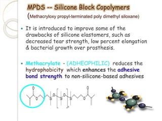 MPDS -- Silicone Block Copolymers 
(Methacryloxy propyl-terminated poly dimethyl siloxane) 
 It is introduced to improve some of the 
drawbacks of silicone elastomers, such as 
decreased tear strength, low percent elongation 
& bacterial growth over prosthesis. 
 Methacrylate - (ADHEOPHILIC) reduces the 
hydrophobicity which enhances the adhesive 
bond strength to non-silicone-based adhesives 
 