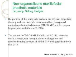 New organosilicone maxillofacial 
prosthetic materials 
Lai, wang, Delong, Hodges. 
 The purpose of this study is to evaluate the physical properties 
of new prosthetic materials based on methacryloxypropyl 
terminatedpolydimethylsiloxane (MPDS-MF) and to compare 
the properties with those of A-2186. 
 The hardness of MPDS-MF is similar to A-2186. However, 
tensile strength, tear strength, ultimate elongation, and 
adhesive bonding strength of MPDS-MF are higher than those 
of A-2186 
Dental Materials 18 (2002) 281 ±286 
 