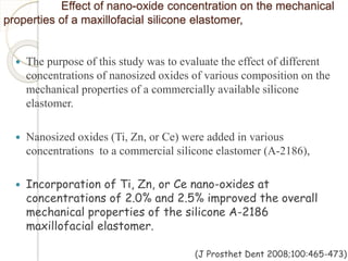 Effect of nano-oxide concentration on the mechanical 
properties of a maxillofacial silicone elastomer, 
 The purpose of this study was to evaluate the effect of different 
concentrations of nanosized oxides of various composition on the 
mechanical properties of a commercially available silicone 
elastomer. 
 Nanosized oxides (Ti, Zn, or Ce) were added in various 
concentrations to a commercial silicone elastomer (A-2186), 
 Incorporation of Ti, Zn, or Ce nano-oxides at 
concentrations of 2.0% and 2.5% improved the overall 
mechanical properties of the silicone A-2186 
maxillofacial elastomer. 
(J Prosthet Dent 2008;100:465-473) 
 