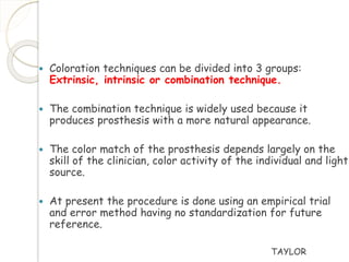  Coloration techniques can be divided into 3 groups: 
Extrinsic, intrinsic or combination technique. 
 The combination technique is widely used because it 
produces prosthesis with a more natural appearance. 
 The color match of the prosthesis depends largely on the 
skill of the clinician, color activity of the individual and light 
source. 
 At present the procedure is done using an empirical trial 
and error method having no standardization for future 
reference. 
TAYLOR 
 