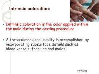 Intrinsic coloration: 
 Intrinsic coloration is the color applied within 
the mold during the casting procedure. 
 A three dimensional quality is accomplished by 
incorporating subsurface details such as 
blood vessels, freckles and moles. 
TAYLOR 
 