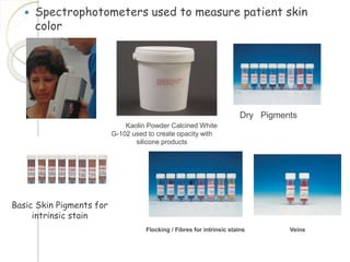  Spectrophotometers used to measure patient skin 
color 
Kaolin Powder Calcined White 
G-102 used to create opacity with 
silicone products 
Basic Skin Pigments for 
intrinsic stain 
Dry Pigments 
Flocking / Fibres for intrinsic stains Veins 
 