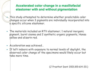 Accelerated color change in a maxillofacial 
elastomer with and without pigmentation 
 This study attempted to determine whether predictable color 
changes occur when 3 pigments are individually incorporated into 
a specific silicone elastomer. 
 The materials included an RTV elastomer; 1 natural inorganic 
pigment, burnt sienna and 2 synthetic organic pigments, Hansa 
yellow and alizarin red. 
 Acceleration was achieved… 
 If left indoors with exposure to normal levels of daylight, the 
observed color change of the specimens would likely occur but 
take more time. 
(J Prosthet Dent 2001;85:614-20.) 
 