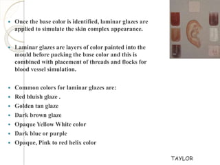  Once the base color is identified, laminar glazes are 
applied to simulate the skin complex appearance. 
 Laminar glazes are layers of color painted into the 
mould before packing the base color and this is 
combined with placement of threads and flocks for 
blood vessel simulation. 
 Common colors for laminar glazes are: 
 Red bluish glaze . 
 Golden tan glaze 
 Dark brown glaze 
 Opaque Yellow White color 
 Dark blue or purple 
 Opaque, Pink to red helix color 
TAYLOR 
 