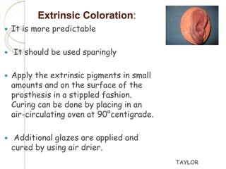 Extrinsic Coloration: 
 It is more predictable 
 It should be used sparingly 
 Apply the extrinsic pigments in small 
amounts and on the surface of the 
prosthesis in a stippled fashion. 
Curing can be done by placing in an 
air-circulating oven at 90°centigrade. 
 Additional glazes are applied and 
cured by using air drier. 
TAYLOR 
 