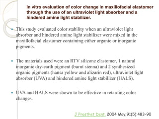 In vitro evaluation of color change in maxillofacial elastomer 
through the use of an ultraviolet light absorber and a 
hindered amine light stabilizer. 
 This study evaluated color stability when an ultraviolet light 
absorber and hindered amine light stabilizer were mixed in the 
maxillofacial elastomer containing either organic or inorganic 
pigments. 
 The materials used were an RTV silicone elastomer, 1 natural 
inorganic dry-earth pigment (burnt sienna) and 2 synthesized 
organic pigments (hansa yellow and alizarin red), ultraviolet light 
absorber (UVA) and hindered amine light stabilizer (HALS). 
 UVA and HALS were shown to be effective in retarding color 
changes. 
J Prosthet Dent. 2004 May;91(5):483-90 
 