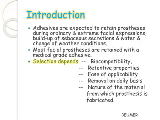 Introduction 
 Adhesives are expected to retain prostheses 
during ordinary & extreme facial expressions, 
build-up of sebaceous secretions & water & 
change of weather conditions. 
 Most facial prostheses are retained with a 
medical grade adhesive. 
 Selection depends -- Biocompatibility, 
-- Retentive properties 
-- Ease of applicability 
-- Removal on daily basis 
-- Nature of the material 
from which prosthesis is 
fabricated. 
BEUMER 
 
