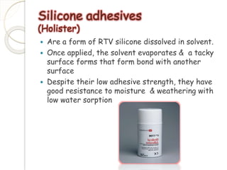 Silicone adhesives 
(Holister) 
 Are a form of RTV silicone dissolved in solvent. 
 Once applied, the solvent evaporates & a tacky 
surface forms that form bond with another 
surface 
 Despite their low adhesive strength, they have 
good resistance to moisture & weathering with 
low water sorption 
 