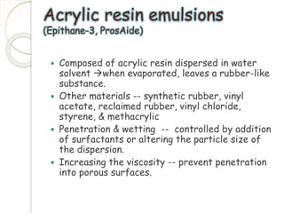 Acrylic resin emulsions 
(Epithane-3, ProsAide) 
 Composed of acrylic resin dispersed in water 
solvent when evaporated, leaves a rubber-like 
substance. 
 Other materials -- synthetic rubber, vinyl 
acetate, reclaimed rubber, vinyl chloride, 
styrene, & methacrylic 
 Penetration & wetting -- controlled by addition 
of surfactants or altering the particle size of 
the dispersion. 
 Increasing the viscosity -- prevent penetration 
into porous surfaces. 
 
