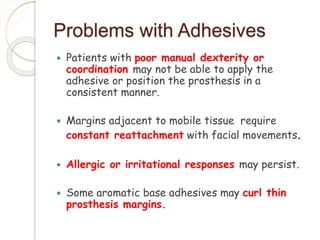 Problems with Adhesives 
 Patients with poor manual dexterity or 
coordination may not be able to apply the 
adhesive or position the prosthesis in a 
consistent manner. 
 Margins adjacent to mobile tissue require 
constant reattachment with facial movements. 
 Allergic or irritational responses may persist. 
 Some aromatic base adhesives may curl thin 
prosthesis margins. 
 