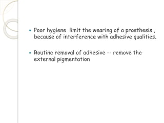  Poor hygiene limit the wearing of a prosthesis , 
because of interference with adhesive qualities. 
 Routine removal of adhesive -- remove the 
external pigmentation 
 