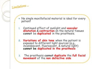  No single maxillofacial material is ideal for every 
patient 
1. Continued effect of sunlight and vascular 
dilatation & contraction on the natural tissues 
cannot be duplicated in the prosthesis. 
2. Variations of skin tone when the patient is 
exposed to different light sources (e.g., 
incandescent, fluorescent, & natural light) 
cannot be duplicated in the prosthesis 
3. The prosthesis cannot duplicate the full facial 
movement of the non defective side 
 