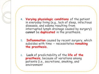 4. Varying physiologic conditions of the patient 
in everyday living (e.g., lack of sleep, infectious 
diseases, and edema resulting from 
interrupted lymph drainage caused by surgery) 
cannot be duplicated in the prosthesis. 
5. Inflammation caused by recent surgery, which 
subsides with time -- necessitates remaking 
the prosthesis. 
6. Lack of predictability of the life of the 
prosthesis, because of variations among 
patients (i.e., secretions, smoking, and 
environment 
 