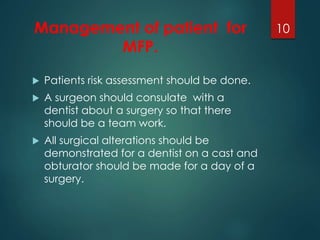 Management of patient for 
MFP. 
 Patients risk assessment should be done. 
 A surgeon should consulate with a 
dentist about a surgery so that there 
should be a team work. 
 All surgical alterations should be 
demonstrated for a dentist on a cast and 
obturator should be made for a day of a 
surgery. 
10 
 