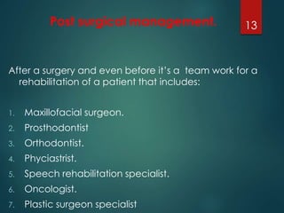 Post surgical management. 
After a surgery and even before it’s a team work for a 
rehabilitation of a patient that includes: 
1. Maxillofacial surgeon. 
2. Prosthodontist 
3. Orthodontist. 
4. Phyciastrist. 
5. Speech rehabilitation specialist. 
6. Oncologist. 
7. Plastic surgeon specialist 
13 
 