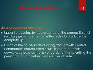 Congenital defects 
Lip and palate development: 
14 
 Upper lip develop by coalescence of the premaxilla and 
maxillary growth centers on either sides to produce the 
complete lip. 
 Fusion of the of the lip developing from growth centers 
commences around each nostril floor and spreads 
downwards towards the lower border of the lip uniting the 
premaxilla and maxillary process in each side. 
 