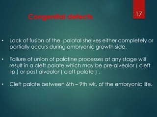 Congenital defects 17 
• Lack of fusion of the palatal shelves either completely or 
partially occurs during embryonic growth side. 
• Failure of union of palatine processes at any stage will 
result in a cleft palate which may be pre-alveolar ( cleft 
lip ) or post alveolar ( cleft palate ) . 
• Cleft palate between 6th – 9th wk. of the embryonic life. 
 