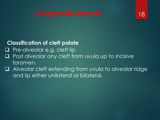 Congenital defects 18 
Classification of cleft palate 
 Pre-alveolar e.g. cleft lip 
 Post alveolar any cleft from uvula up to incisive 
foramen. 
 Alveolar cleft extending from uvula to alveolar ridge 
and lip either unilateral or bilateral. 
 
