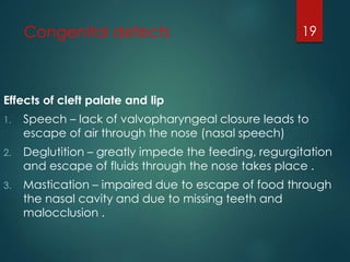 Congenital defects 
Effects of cleft palate and lip 
1. Speech – lack of valvopharyngeal closure leads to 
escape of air through the nose (nasal speech) 
2. Deglutition – greatly impede the feeding, regurgitation 
and escape of fluids through the nose takes place . 
3. Mastication – impaired due to escape of food through 
the nasal cavity and due to missing teeth and 
malocclusion . 
19 
 