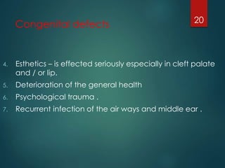 Congenital defects 
20 
4. Esthetics – is effected seriously especially in cleft palate 
and / or lip. 
5. Deterioration of the general health 
6. Psychological trauma . 
7. Recurrent infection of the air ways and middle ear . 
 
