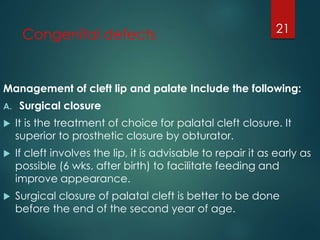 Congenital defects 
Management of cleft lip and palate Include the following: 
A. Surgical closure 
 It is the treatment of choice for palatal cleft closure. It 
superior to prosthetic closure by obturator. 
 If cleft involves the lip, it is advisable to repair it as early as 
possible (6 wks. after birth) to facilitate feeding and 
improve appearance. 
 Surgical closure of palatal cleft is better to be done 
before the end of the second year of age. 
21 
 