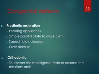 Congenital defects 
B. Prosthetic restoration 
o Feeding appliances. 
o Simple palatal plate to close cleft. 
o Speech aid obturator. 
o Over denture. 
C. Orthodontic 
o To correct the malaligned teeth or expand the 
maxillary arch. 
22 
 