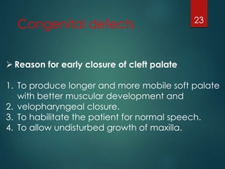 Congenital defects 23 
 Reason for early closure of cleft palate 
1. To produce longer and more mobile soft palate 
with better muscular development and 
2. velopharyngeal closure. 
3. To habilitate the patient for normal speech. 
4. To allow undisturbed growth of maxilla. 
 