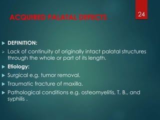 ACQUIRED PALATAL DEFECTS 
 DEFINITION: 
 Lack of continuity of originally intact palatal structures 
through the whole or part of its length. 
 Etiology: 
 Surgical e.g. tumor removal. 
 Traumatic fracture of maxilla. 
 Pathological conditions e.g. osteomyelitis, T. B., and 
syphilis . 
24 
 