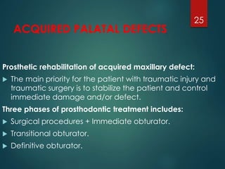 ACQUIRED PALATAL DEFECTS 
Prosthetic rehabilitation of acquired maxillary defect: 
 The main priority for the patient with traumatic injury and 
traumatic surgery is to stabilize the patient and control 
immediate damage and/or defect. 
Three phases of prosthodontic treatment includes: 
 Surgical procedures + Immediate obturator. 
 Transitional obturator. 
 Definitive obturator. 
25 
 