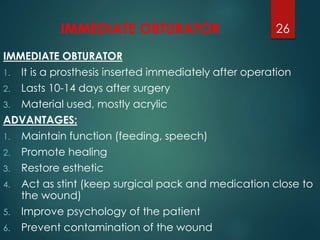 IMMEDIATE OBTURATOR 
IMMEDIATE OBTURATOR 
1. It is a prosthesis inserted immediately after operation 
2. Lasts 10-14 days after surgery 
3. Material used, mostly acrylic 
ADVANTAGES: 
1. Maintain function (feeding, speech) 
2. Promote healing 
3. Restore esthetic 
4. Act as stint (keep surgical pack and medication close to 
the wound) 
5. Improve psychology of the patient 
6. Prevent contamination of the wound 
26 
 