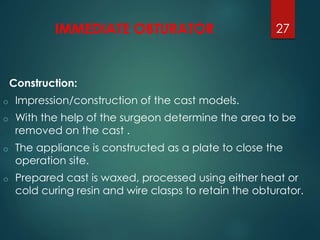 IMMEDIATE OBTURATOR 
Construction: 
o Impression/construction of the cast models. 
27 
o With the help of the surgeon determine the area to be 
removed on the cast . 
o The appliance is constructed as a plate to close the 
operation site. 
o Prepared cast is waxed, processed using either heat or 
cold curing resin and wire clasps to retain the obturator. 
 