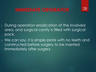 IMMEDIATE OBTURATOR 
o During operation eradication of the involved 
area, and surgical cavity is filled with surgical 
pack. 
o We can say, it is simple plate with no teeth and 
constructed before surgery to be inserted 
immediately after surgery . 
28 
 
