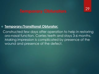 Temporary Obturators 
29 
 Temporary/Transitional Obturator: 
Constructed few days after operation to help in restoring 
oro-nasal function. Carries teeth and stays 3-6 months. 
Making impression is complicated by presence of the 
wound and presence of the defect. 
 