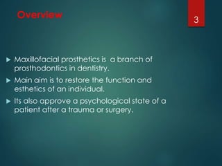 Overview 
 Maxillofacial prosthetics is a branch of 
prosthodontics in dentistry. 
 Main aim is to restore the function and 
esthetics of an individual. 
 Its also approve a psychological state of a 
patient after a trauma or surgery. 
3 
 
