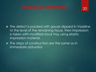 Temporary Obturators 
 The defect is packed with gauze dipped in Vaseline 
to the level of the remaining tissue, then impression 
is taken with modified stock tray using elastic 
impression material. 
 The steps of construction are the same as in 
immediate obturator. 
30 
 