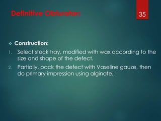 Definitive Obturators 
 Construction: 
1. Select stock tray, modified with wax according to the 
size and shape of the defect. 
2. Partially, pack the defect with Vaseline gauze, then 
do primary impression using alginate. 
35 
 
